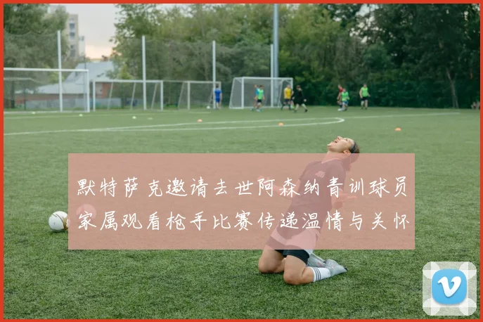默特萨克邀请去世阿森纳青训球员家属观看枪手比赛传递温情与关怀