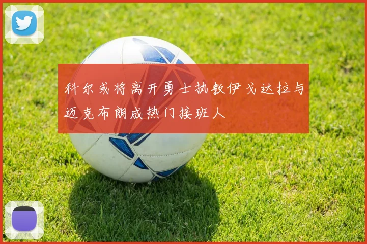 科尔或将离开勇士执教伊戈达拉与迈克布朗成热门接班人