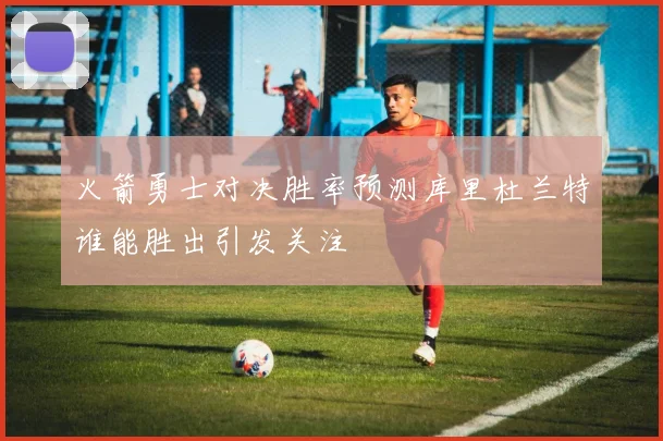 火箭勇士对决胜率预测库里杜兰特谁能胜出引发关注