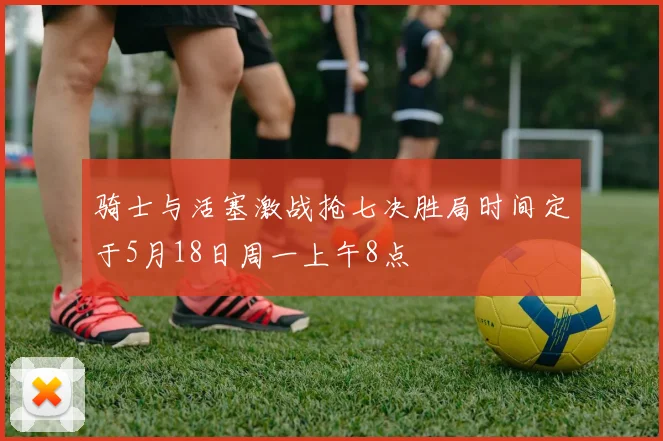 骑士与活塞激战抢七决胜局时间定于5月18日周一上午8点