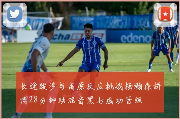 长途跋涉与高原反应挑战杨瀚森拼搏28分钟助混音黑七成功晋级