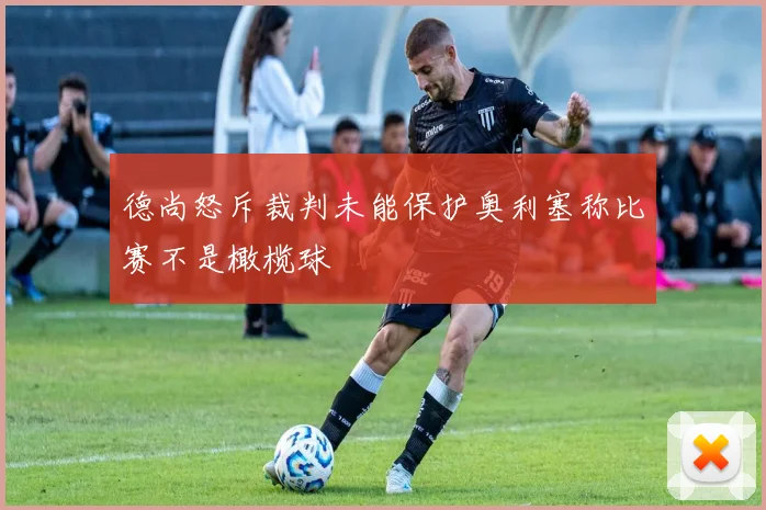 德尚怒斥裁判未能保护奥利塞称比赛不是橄榄球