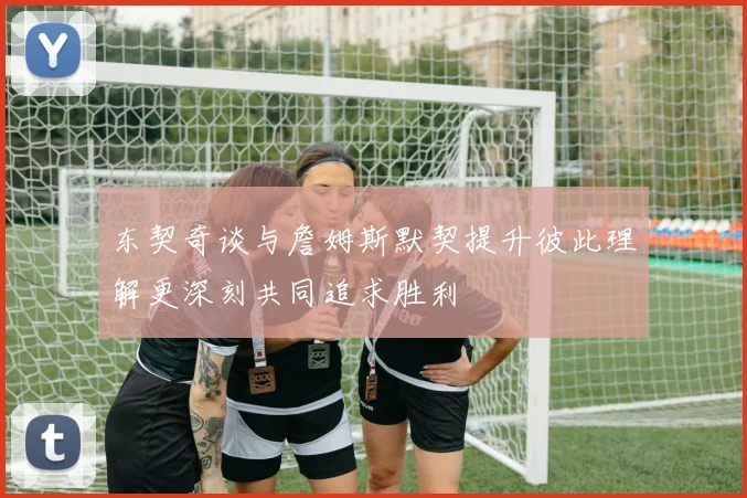 东契奇谈与詹姆斯默契提升彼此理解更深刻共同追求胜利
