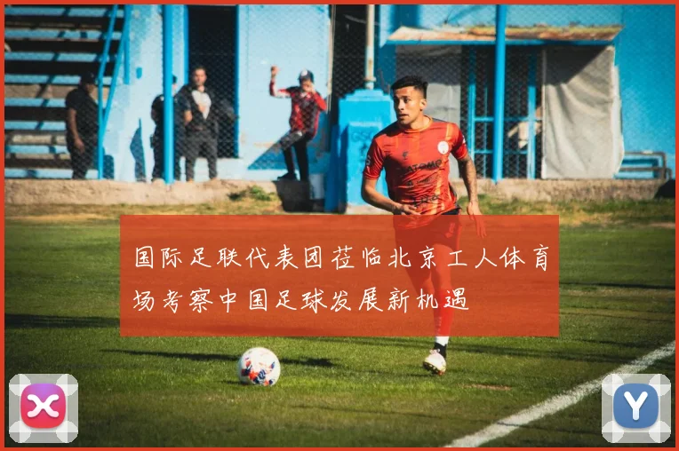 国际足联代表团莅临北京工人体育场考察中国足球发展新机遇