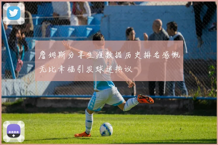 詹姆斯分享生涯数据历史排名感慨无比幸福引发球迷热议