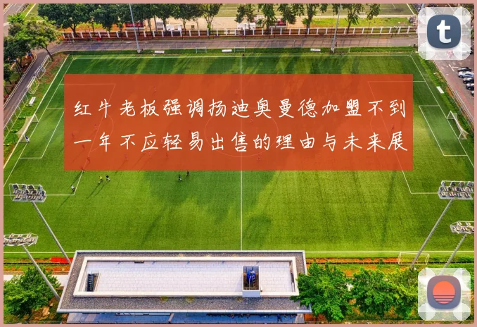 红牛老板强调扬迪奥曼德加盟不到一年不应轻易出售的理由与未来展望