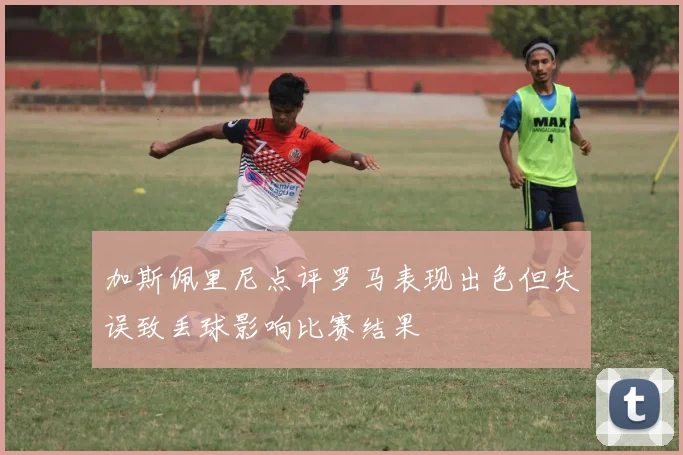 加斯佩里尼点评罗马表现出色但失误致丢球影响比赛结果