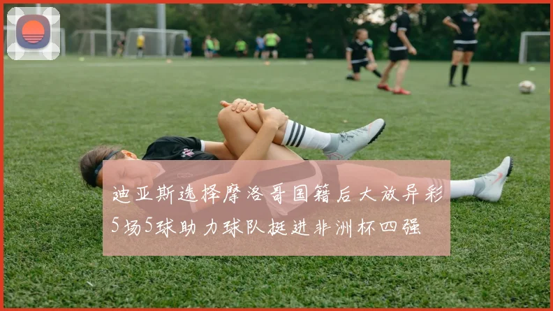 迪亚斯选择摩洛哥国籍后大放异彩5场5球助力球队挺进非洲杯四强