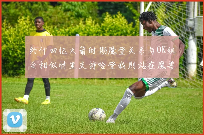 约什回忆火箭时期魔登关系与OK组合相似特里支持哈登我则站在魔兽一边