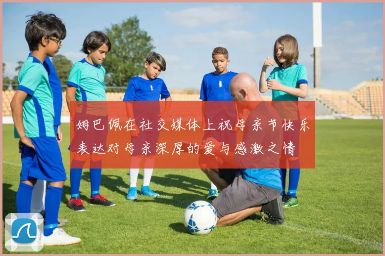 姆巴佩在社交媒体上祝母亲节快乐表达对母亲深厚的爱与感激之情