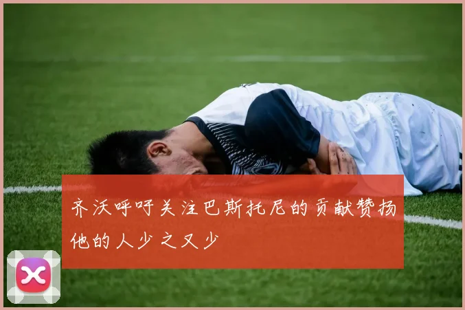 齐沃呼吁关注巴斯托尼的贡献赞扬他的人少之又少