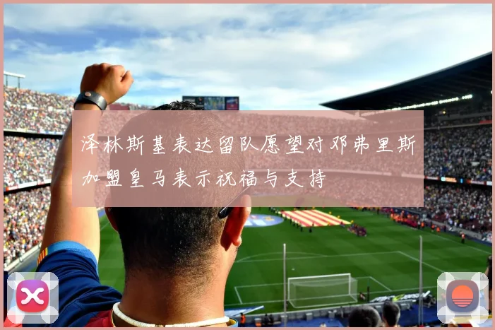泽林斯基表达留队愿望对邓弗里斯加盟皇马表示祝福与支持