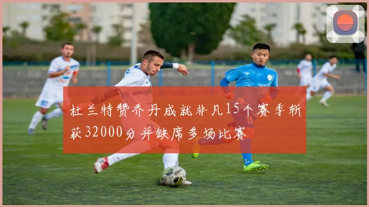 杜兰特赞乔丹成就非凡15个赛季斩获32000分并缺席多场比赛