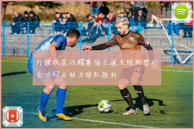 外援双星闪耀赛场兰道夫琼斯替补合力42分助力球队胜利