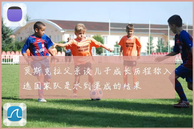 莫斯克拉父亲谈儿子成长历程称入选国家队是水到渠成的结果