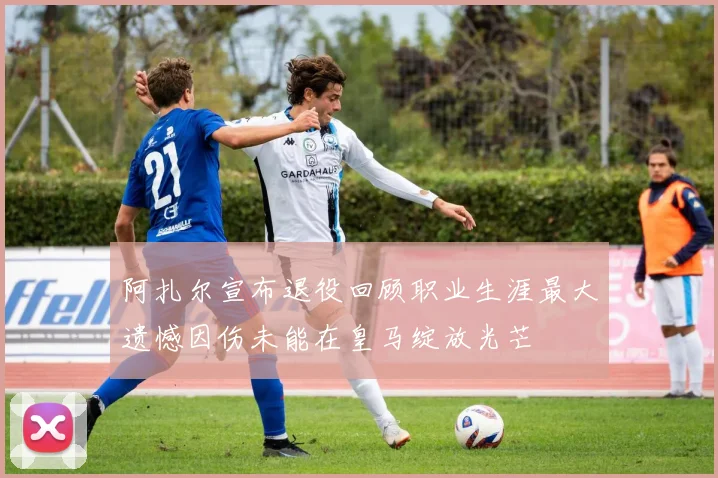 阿扎尔宣布退役回顾职业生涯最大遗憾因伤未能在皇马绽放光芒