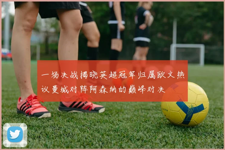 一场决战揭晓英超冠军归属欧文热议曼城对阵阿森纳的巅峰对决