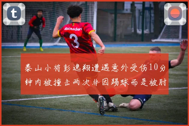 泰山小将彭逸翔遭遇意外受伤10分钟内被撞击两次非因踢球而是被肘击