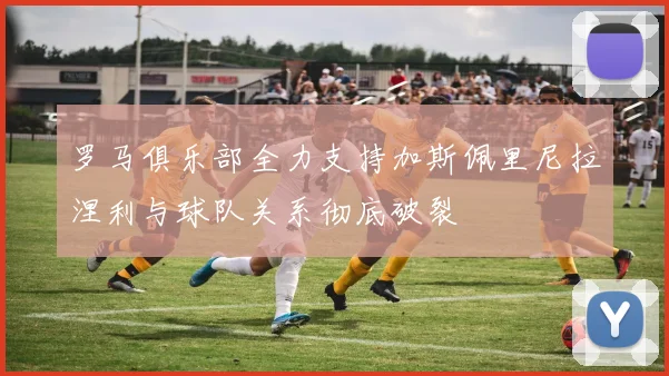 罗马俱乐部全力支持加斯佩里尼拉涅利与球队关系彻底破裂