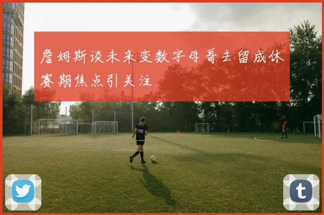 詹姆斯谈未来变数字母哥去留成休赛期焦点引关注
