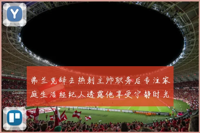 弗兰克辞去热刺主帅职务后专注家庭生活经纪人透露他享受宁静时光