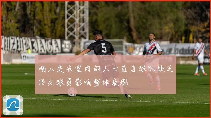 湖人更衣室内部人士直言球队缺乏顶尖球员影响整体表现