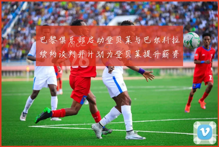 巴黎俱乐部启动登贝莱与巴尔科拉续约谈判并计划为登贝莱提升薪资待遇