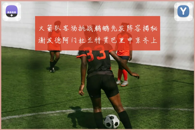 火箭队客场挑战鹈鹕先发阵容揭秘谢泼德阿门杜兰特贾巴里申京齐上阵