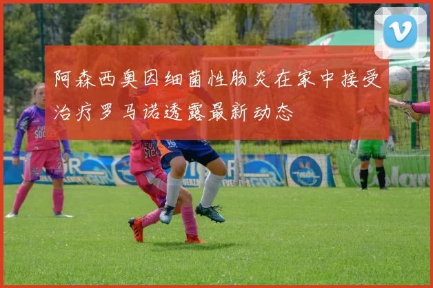 阿森西奥因细菌性肠炎在家中接受治疗罗马诺透露最新动态