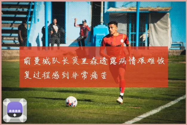 前曼城队长莫里森透露病情艰难恢复过程感到非常痛苦