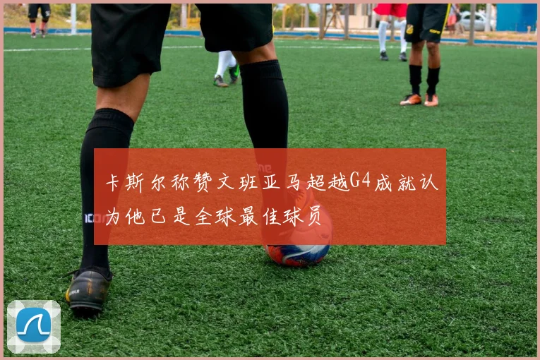 卡斯尔称赞文班亚马超越G4成就认为他已是全球最佳球员