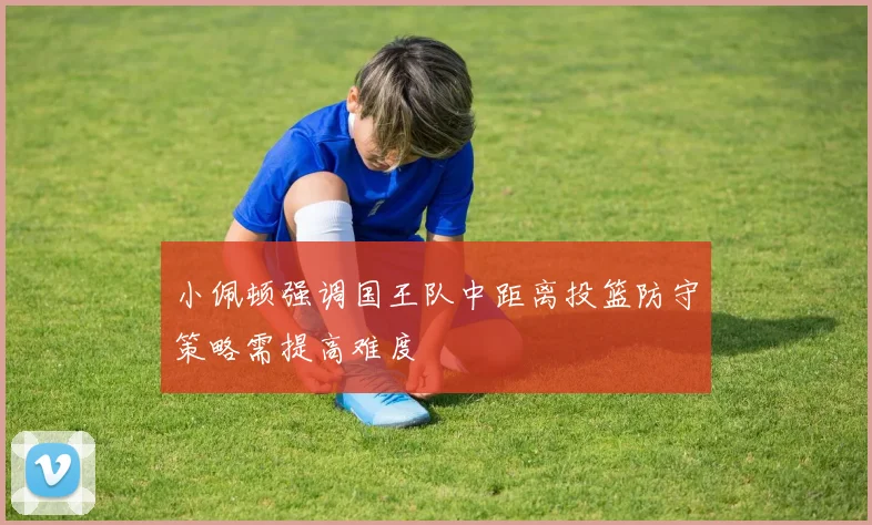 小佩顿强调国王队中距离投篮防守策略需提高难度
