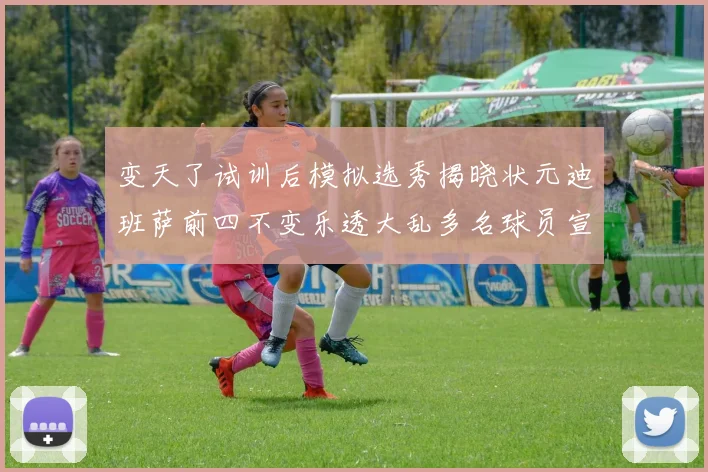 变天了试训后模拟选秀揭晓状元迪班萨前四不变乐透大乱多名球员宣布退选