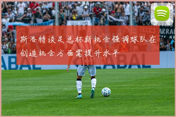 斯洛特谈足总杯新机会强调球队在创造机会方面需提升水平