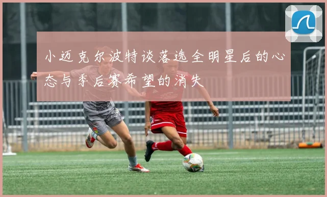 小迈克尔波特谈落选全明星后的心态与季后赛希望的消失